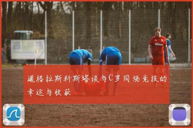 道格拉斯科斯塔谈与C罗同场竞技的幸运与收获
