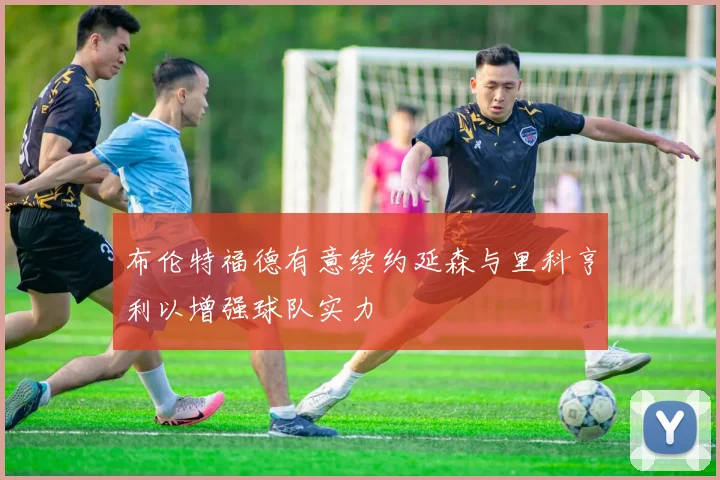 布伦特福德有意续约延森与里科亨利以增强球队实力