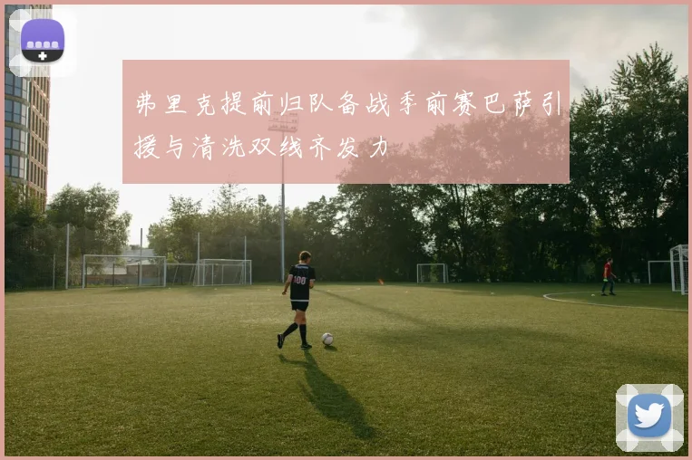 弗里克提前归队备战季前赛巴萨引援与清洗双线齐发力