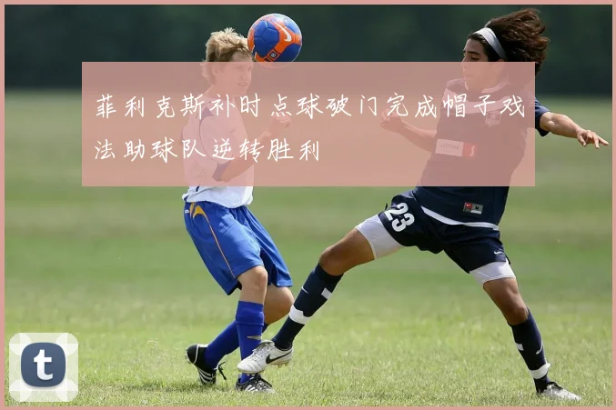 菲利克斯补时点球破门完成帽子戏法助球队逆转胜利