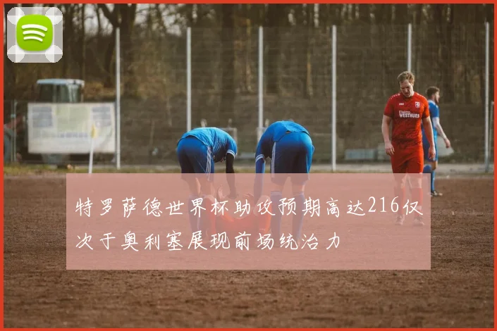 特罗萨德世界杯助攻预期高达216仅次于奥利塞展现前场统治力