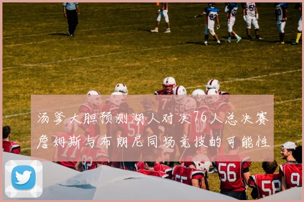 汤爹大胆预测湖人对决76人总决赛詹姆斯与布朗尼同场竞技的可能性分析