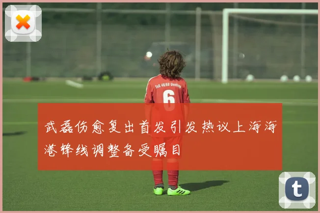 武磊伤愈复出首发引发热议上海海港锋线调整备受瞩目