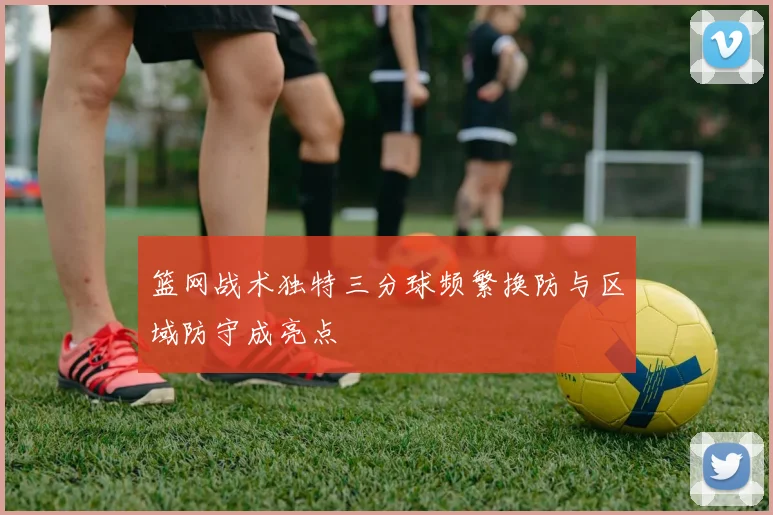 篮网战术独特三分球频繁换防与区域防守成亮点