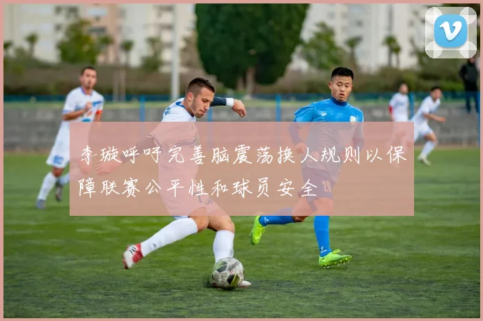 李璇呼吁完善脑震荡换人规则以保障联赛公平性和球员安全
