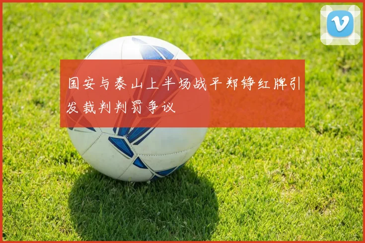 国安与泰山上半场战平郑铮红牌引发裁判判罚争议