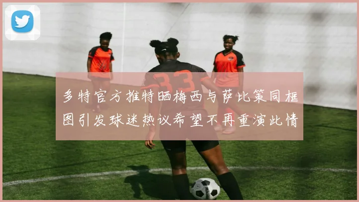多特官方推特晒梅西与萨比策同框图引发球迷热议希望不再重演此情景