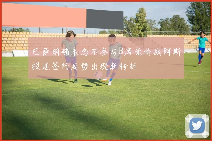 巴萨明确表态不参与B席竞价战阿斯报道签约局势出现新转折