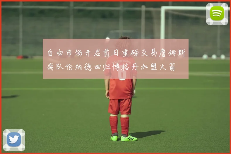 自由市场开启首日重磅交易詹姆斯离队伦纳德回归博格丹加盟火箭