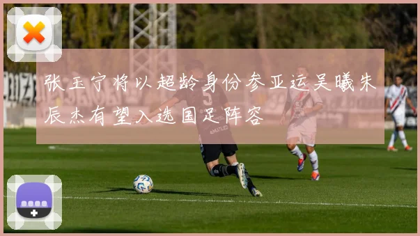 张玉宁将以超龄身份参亚运吴曦朱辰杰有望入选国足阵容