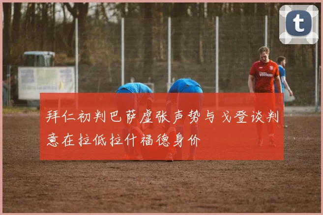 拜仁初判巴萨虚张声势与戈登谈判意在拉低拉什福德身价