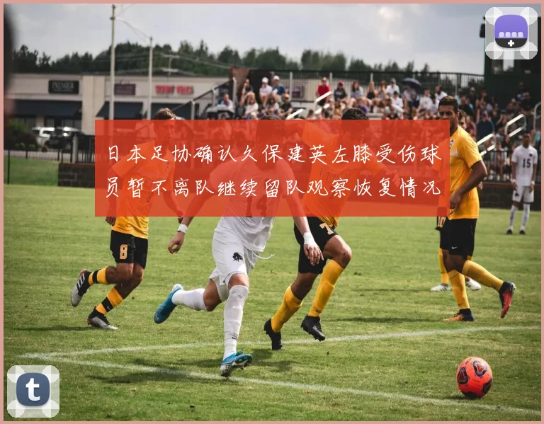 日本足协确认久保建英左膝受伤球员暂不离队继续留队观察恢复情况