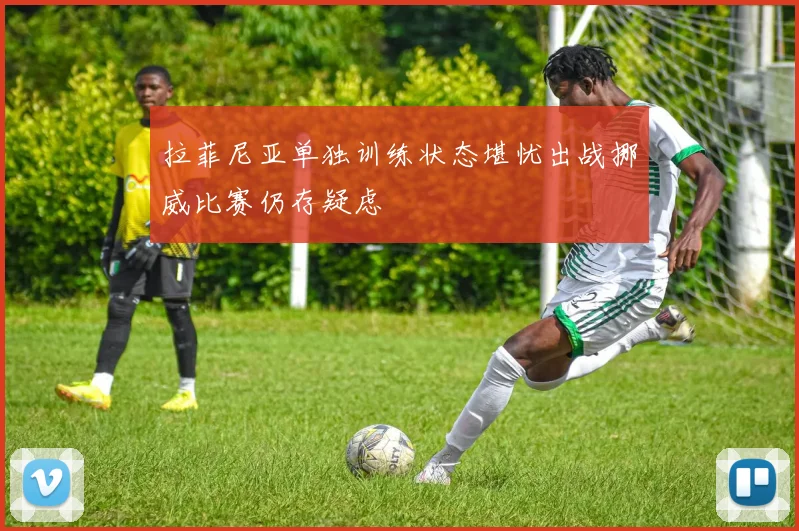 拉菲尼亚单独训练状态堪忧出战挪威比赛仍存疑虑