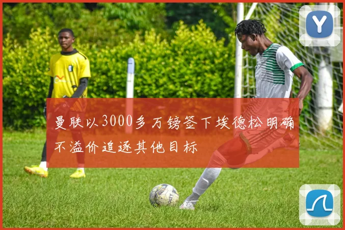 曼联以3000多万镑签下埃德松明确不溢价追逐其他目标