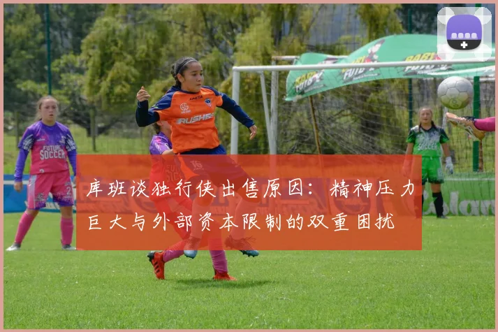 库班谈独行侠出售原因：精神压力巨大与外部资本限制的双重困扰