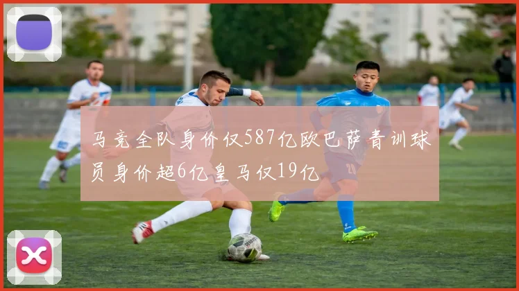 马竞全队身价仅587亿欧巴萨青训球员身价超6亿皇马仅19亿